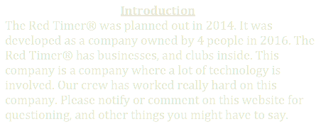                                          Introduction
The Red Timer� was planned out in 2014. It was developed as a company owned by 4 people in 2016. The Red Timer� has businesses, and clubs inside. This company is a company where a lot of technology is involved. Our crew has worked really hard on this company. Please notify or comment on this website for questioning, and other things you might have to say.
